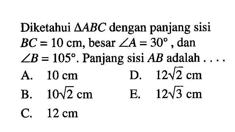 Diketahui segitiga ABC dengan panjang sisi BC = 10 cm, besar sudut A=30 dan sudut B = 105. Panjang sisi AB adalah 