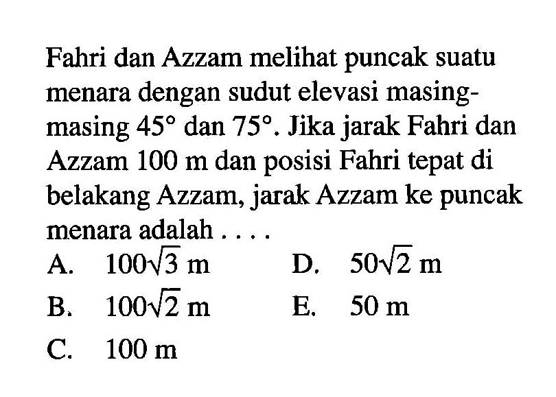 Fahri dan Azzam meli puncak suatu menara dengan sudut elevasi masingmasing 45 dan 75. Jika jarak Fahri dan Azzam 100 m dan posisi Fahri tepat di belakang Azzam, jarak Azzam ke puncak menara adalah ....