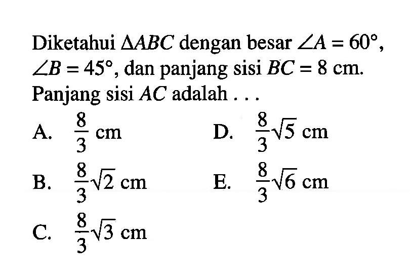 Diketahui segitiga ABC dengan besar sudut A=60, sudut B=45, dan panjang sisi BC=8 cm. Panjang sisi AC adalah ...