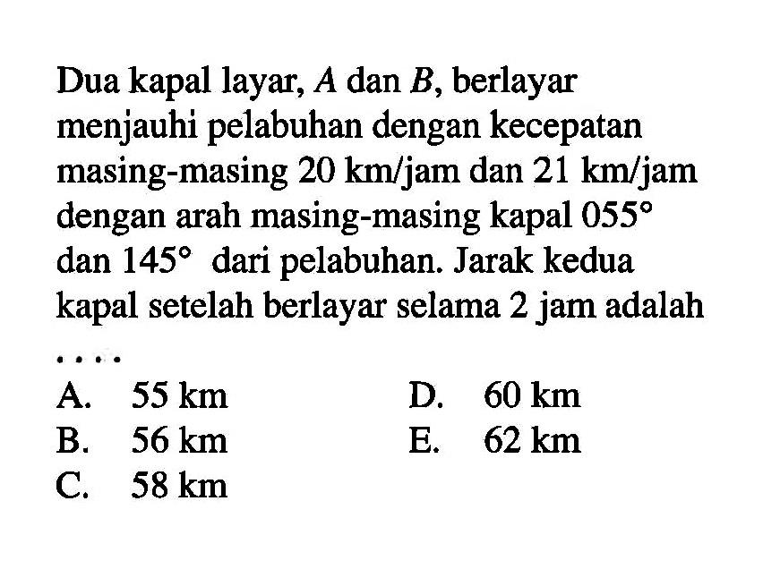 Dua kapal layar,  A  dan  B , berlayar menjauhi pelabuhan dengan kecepatan masing-masing  20 km/jam  dan  21 km/jam  dengan arah masing-masing kapal  055  dan  145  dari pelabuhan. Jarak kedua kapal setelah berlayar selama 2 jam adalah