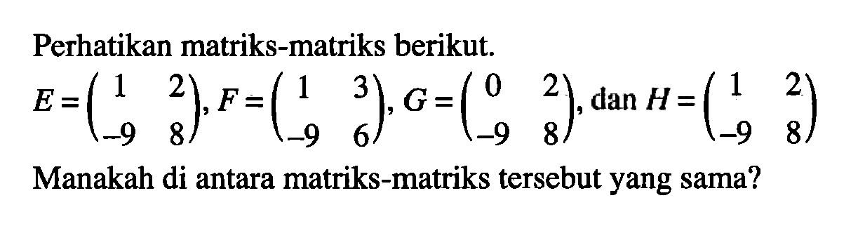 Perhatikan matriks-matriks berikut E=(1 2 -9 8), F=(1 3 -9 6), G=(0 2 -9 8), dan H=(1 2 -9 8) Manakah di antara matriks-matriks tersebut yang sama?