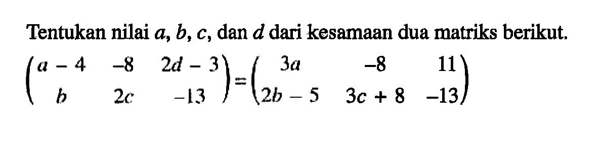 Tentukan nilai a, b, c, dan d dari kesamaan dua matriks berikut. (a-4 -8 2d-3 b 2c -13)=(3a -8 11 2b-5 3c+8 -13)