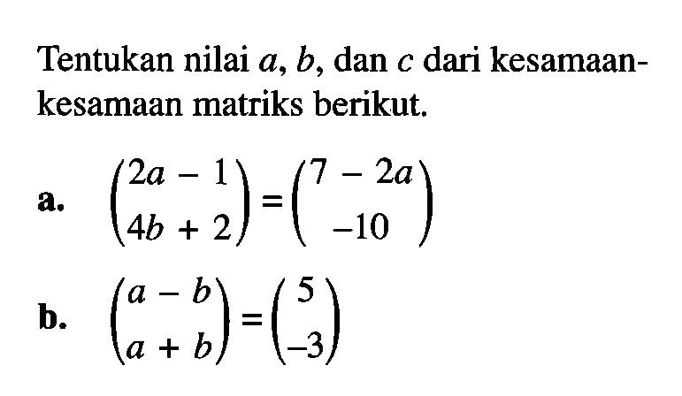 Tentukan nilai a, b, dan c dari kesamaan-kesamaan matriks berikut. a. (2a-1 4b+2)=(7-2a -10) b. (a-b a+b)=(5 -3)