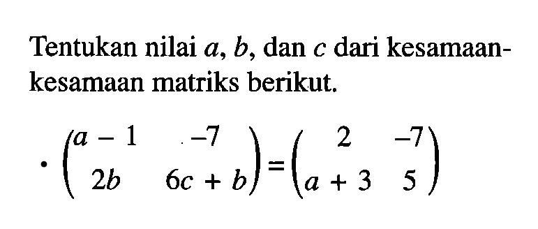 Tentukan nilai a, b, dan c dari kesamaan- kesamaan matriks berikut. (a-1 -7 2b 6c+b)=(2 -7 a+3 5)