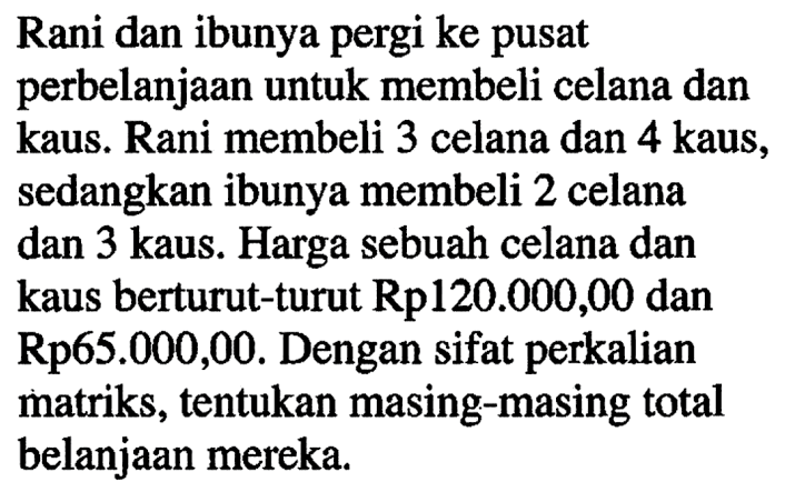 Rani dan ibunya pergi ke pusat perbelanjaan untuk membeli celana dan kaus. Rani membeli 3 celana dan 4 kaus, sedangkan ibunya membeli 2 celana dan 3 kaus. Harga sebuah celana dan kaus berturut-turut Rp120.000,00 dan Rp65.000,00. Dengan sifat perkalian matriks, tentukan masing-masing total belanjaan mereka.