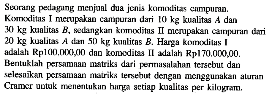 Seorang pedagang menjual dua jenis komoditas campuran. Komoditas I merupakan campuran dari 10 kg kualitas A dan 30 kg kualitas B, sedangkan komoditas II merupakan campuran dari 20 kg kualitas A dan 50 kg kualitas B. Harga komoditas I adalah Rp100.000,00 dan komoditas II adalah Rp170.000,00. Bentuklah persamaan matriks dari permasalahan tersebut dan selesaikan persamaan matriks tersebut dengan menggunakan aturan Cramer untuk menentukan harga setiap kualitas per kilogram.