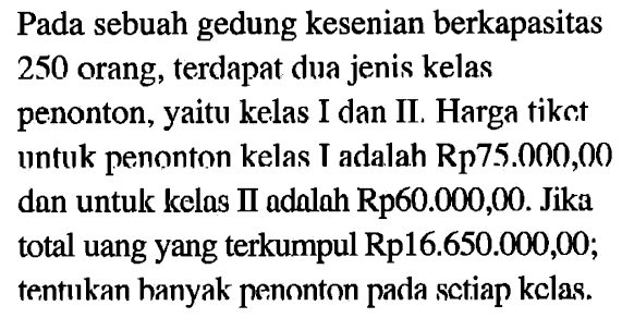 Pada sebuah gedung kesenian berkapasitas 250 orang, terdapat dua jenis kelas penonton, yaitu kelas I dan II, Harga tikEt untuk penonton kelas T adalah Rp75.000,00 dan untuk kelas II adalah Rp60.000,00. Jika total uang yang terkumpul Rp16.650.000,00; tentukan banyak penonton pada setiap kelas.