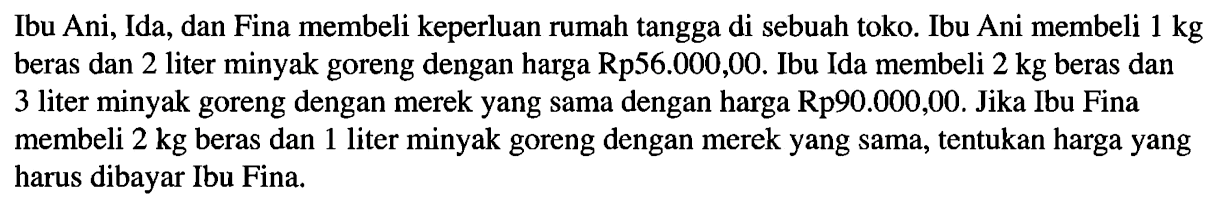 Ibu Ani, Ida, dan Fina membeli keperluan rumah tangga di sebuah toko. Ibu Ani membeli 1 kg beras dan 2 liter minyak goreng dengan harga Rp56.000,00. Ibu Ida membeli 2 kg beras dan 3 liter minyak goreng dengan merek yang sama dengan harga Rp90.000,00. Jika Ibu Fina membeli 2 kg beras dan 1 liter minyak goreng dengan merek yang sama, tentukan harga yang harus dibayar Ibu Fina.