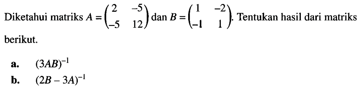 Diketahui matriks A = (2 -5 -5 12) dan B = (1 -2 -1 1). Tentukan hasil dari matriks berikut. a. (3AB)^-1 b. (2B - 3A)^-1