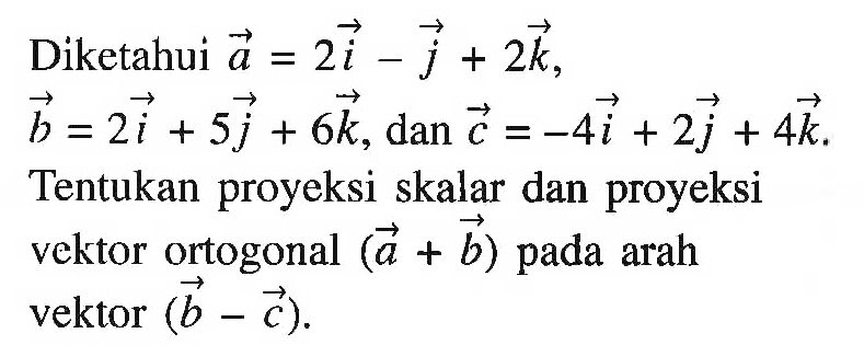 Diketahui vektor a=2i-j+2k, vektor b=2i+5j+6k, dan vektor c=-4i+2j+4k Tentukan proyeksi skalar dan proyeksi vektor ortogonal (a+b) pada arah vektor (b-c) 