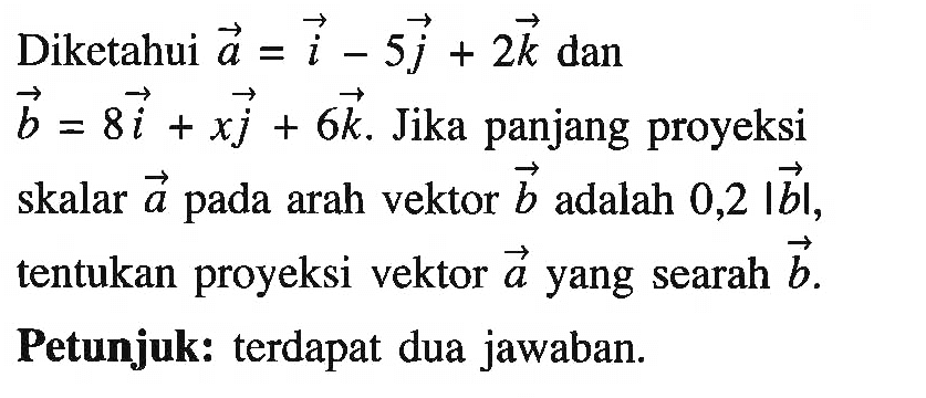 Diketahui vektor a=i-5j+2k dan vektor b=8i+xj+6k. Jika panjang proyeksi skalar vektor a pada arah vektor b adalah 0,2 |b|, tentukan proyeksi vektor a yang searah vektor b. Petunjuk: terdapat dua jawaban. 