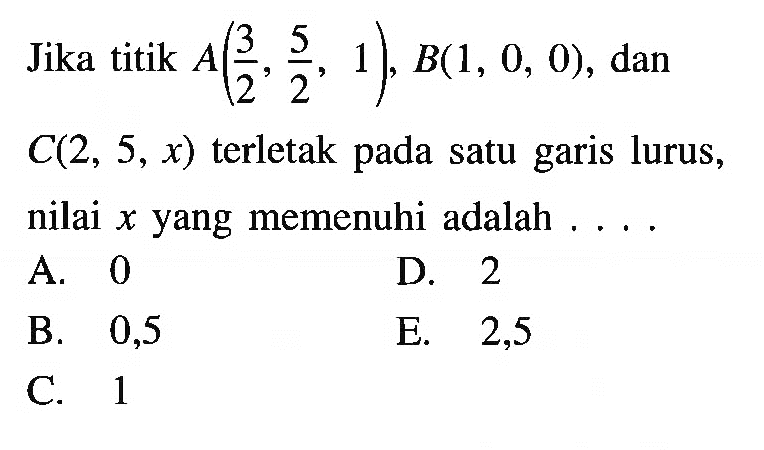 Jika titik  A(3/2, 5/2, 1), B(1,0,0) , dan  C(2,5, x)  terletak pada satu garis lurus, nilai  x  yang memenuhi adalah  ... .