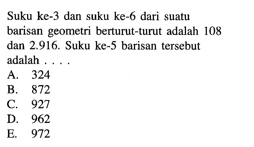 Suku ke-3 dan suku ke-6 dari suatu barisan geometri berturut-turut adalah 108 dan 2.916. Suku ke-5 barisan tersebut adalah ...