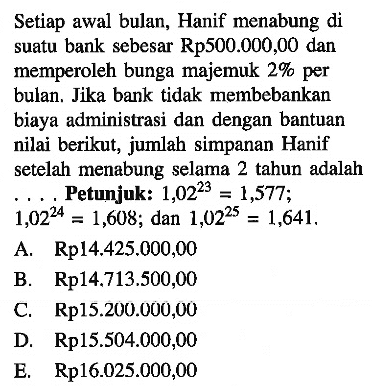 Setiap awal bulan, Hanif menabung di suatu bank sebesar Rp500.000,00 dan memperoleh bunga majemuk 2% per bulan. Jika bank tidak membebankan biaya administrasi dan dengan bantuan nilai berikut, jumlah simpanan Hanif setelah menabung selama 2 tahun adalah ... Petunjuk: 1,02^23=1,577 ; 1,02^24=1,608 ; dan 1,02^25=1,641 .