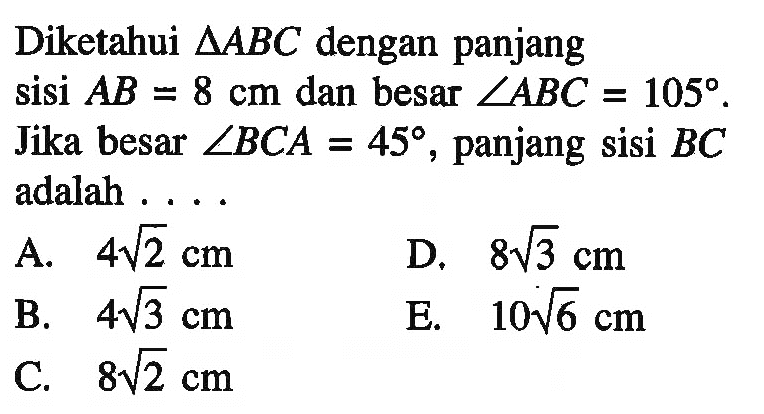 Diketahui segitiga ABC dengan panjang sisi AB=8 cm dan besar sudut ABC=105. Jika besar sudut BCA=45, panjang sisi BC adalah .... 