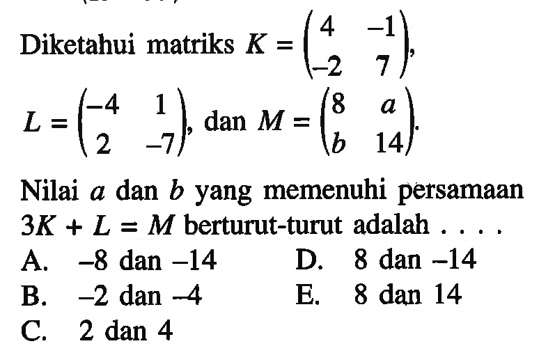 Diketahui matriks K= (4 -1 -2 7), L=(-4 1 2 -7), dan M=(8 a b 14). Nilai a dan b yang memenuhi persamaan 3K+L=M berturut-turut adalah ....