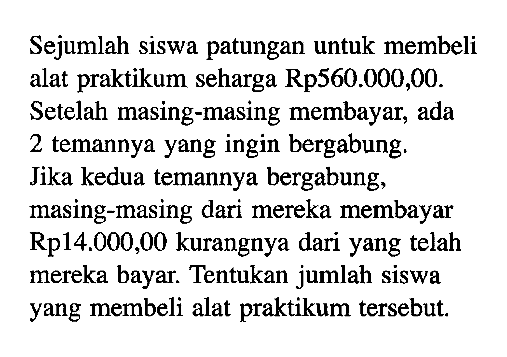 Sejumlah siswa patungan untuk membeli alat praktikum seharga Rp560.000,00. Setelah masing-masing membayar, ada 2 temannya yang ingin bergabung. Jika kedua temannya bergabung, masing-masing dari mereka membayar Rp14.000,00 kurangnya dari yang telah mereka bayar. Tentukan jumlah siswa yang membeli alat praktikum tersebut.