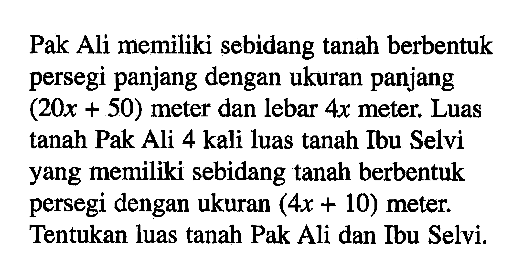 Pak Ali memiliki sebidang tanah berbentuk persegi panjang dengan ukuran panjang (20x+50) meter dan lebar 4x meter. Luas tanah Pak Ali 4 kali luas tanah Ibu Selvi yang memiliki sebidang tanah berbentuk persegi dengan ukuran (4x+10) meter. Tentukan luas tanah Pak Ali dan Ibu Selvi.