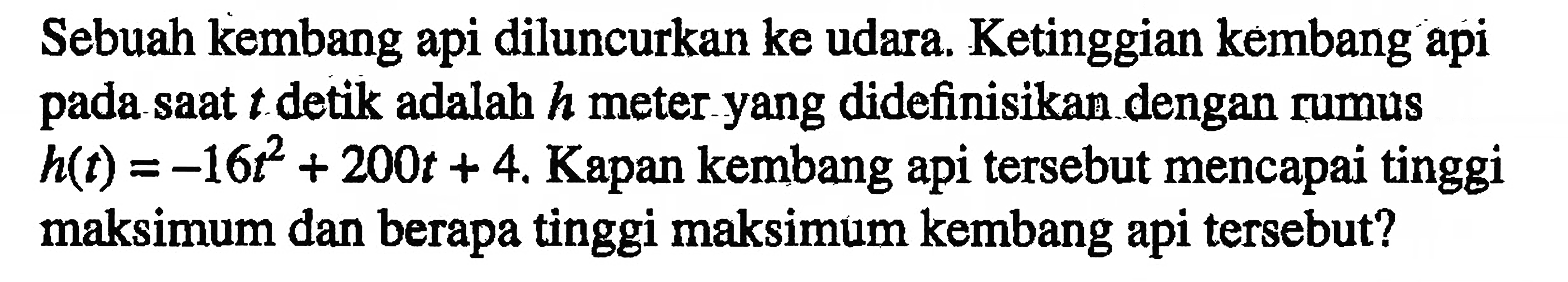 Sebuah kembang api diluncurkan ke udara. Ketinggian kembang api saat t detik adalah h meter yang didefinisikan dengan rumus pada h(t) = -16t^2 + 200t + 4. Kapan kembang api tersebut mencapai tinggi maksimum dan berapa tinggi maksimum kembang api tersebut?