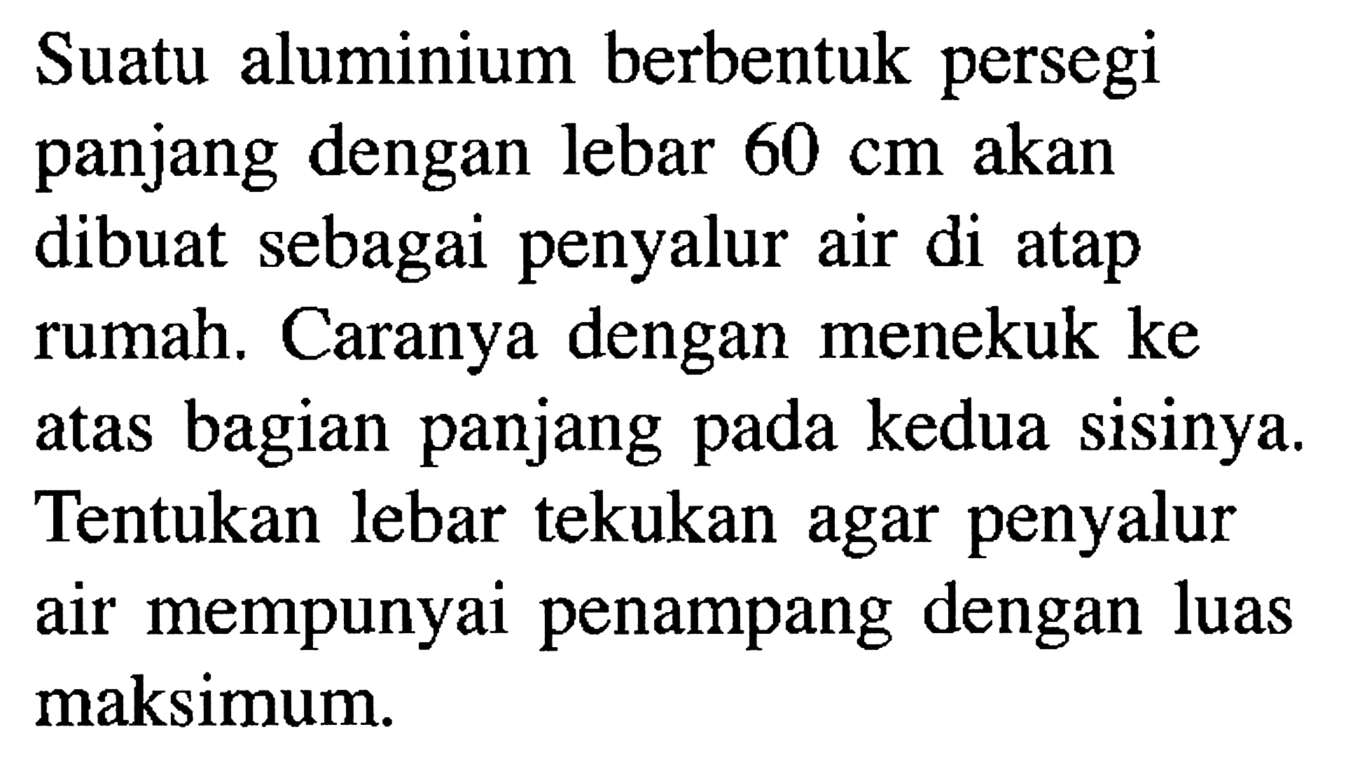 Suatu aluminium berbentuk persegi panjang dengan lebar 60 cm akan dibuat sebagai penyalur air di atap rumah. Caranya dengan menekuk ke atas atas bagian panjang pada kedua sisinya. Tentukan lebar tekukan agar penyalur air mempunyai penampang dengan luas maksimum.