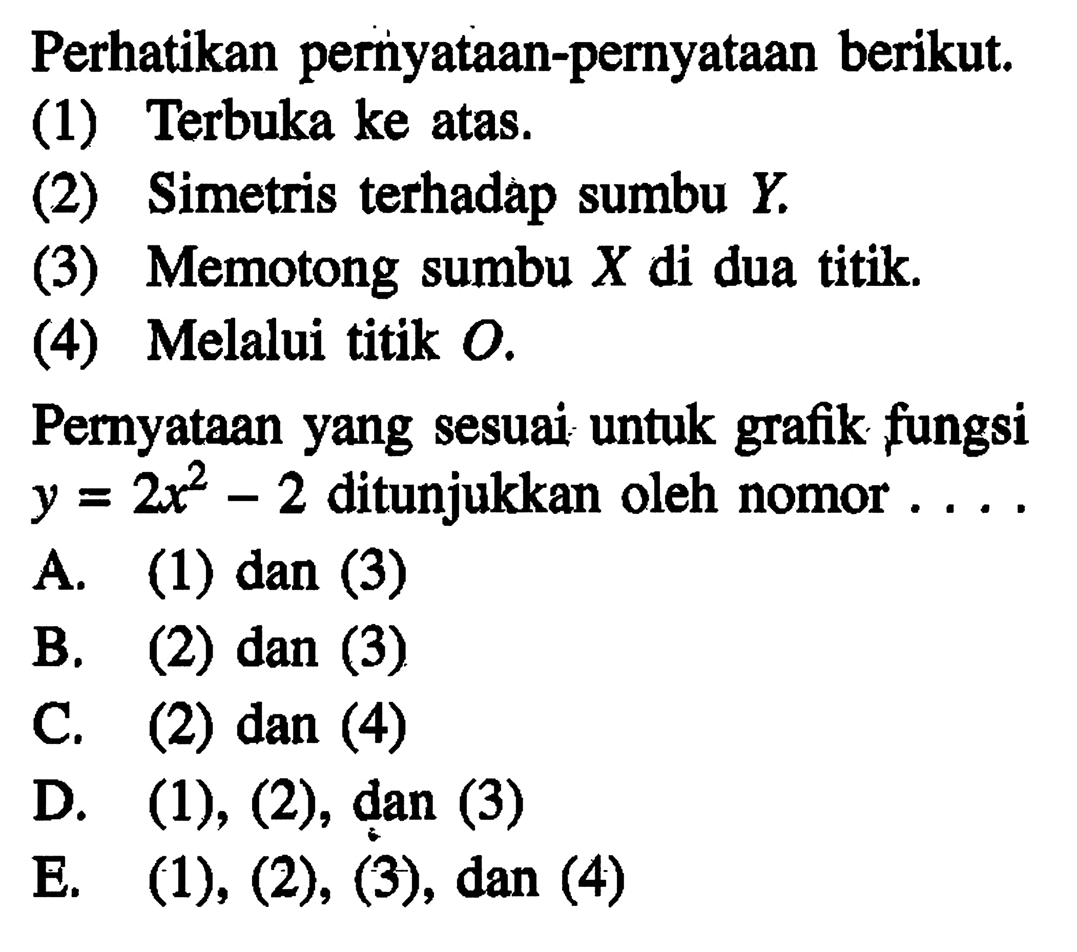 Perhatikan pernyataan-pernyataan berikut: (1) Terbuka ke atas. (2) Simetris terhadap sumbu Y. (3) Memotong sumbu X di dua titik. (4) Melalui titik O. Pernyataan yang sesuai untuk grafik fungsi y = 2x^2 - 2 ditunjukkan oleh nomor... A. (1) dan (3) B. (2) dan (3) C. (2) dan (4) D. (1), (2), dan (3) E. (1), (2), (3), dan (4)