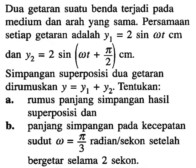 Dua getaran suatu benda terjadi pada medium dan arah yang sama. Persamaan setiap getaran adalah y1=2sin omega t cm dan y2=2sin(omega t+pi/2) cm. Simpangan superposisi dua getaran dirumuskan y=y1+y2. Tentukan: a. rumus panjang hasil superposisi dan b. panjang simpangan pada kecepatan sudut omega=pi/3 radian/sekon setelah bergetar selama 2 sekon.