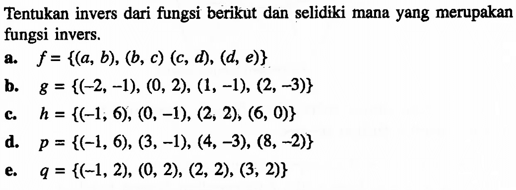 Tentukan invers dari fungsi berikut dan selidiki mana yang merupakan fungsi invers. a. f= {(a, b), (b, c) (C, d, (d, e)} b. g = {(-2, -1), (0, 2), (1, -1), (2, -3)} c. h = {(-l; 6), (0, -1), (2, 2), (6, 0} C d. p = {(-1, 6), (3, -1), (4, -3), (8, -2)} e. q = {(-1, 2), (0, 2), (2, 2), (3, 2)} 