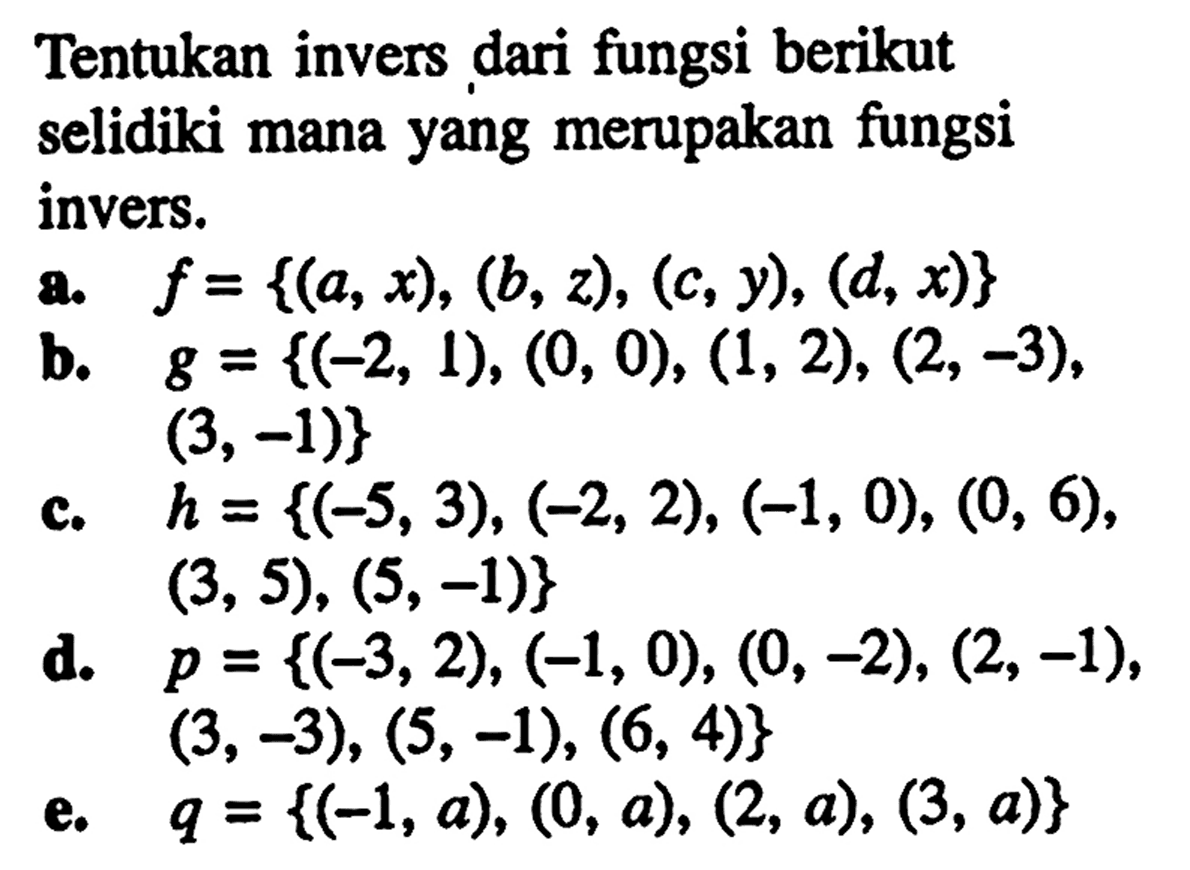 Tentukan invers dari fungsi berikut selidiki mana yang merupakan fungsi invers.a. f={(a,x),(b,z),(c,y),(d,x)} b. g={(-2,1),(0,0),(1,2),(2,-3),(3,-1)} c. h={(-5,3),(-2,2),(-1,0),(0,6),(3,5),(5,-1)} d. p={(-3,2),(-1,0),(0,-2),(2,-1),(3,-3),(5,-1),(6,4)} e. q={(-1,a),(0,a),(2,a),(3,a)} 