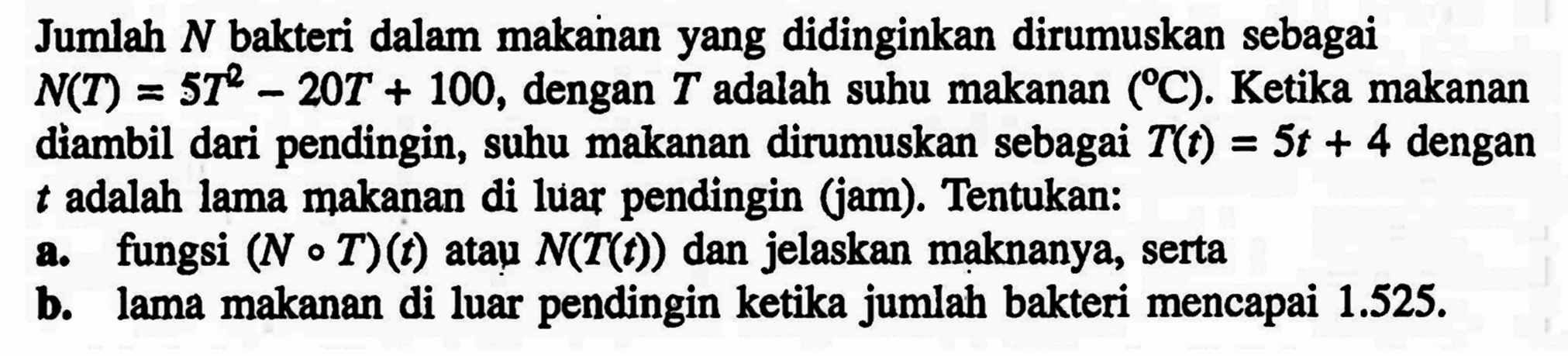 Jumlah N bakteri dalam makanan yang didinginkan dirumuskan sebagai N(T)=5T^2-20T+100, dengan T adalah suhu makanan (C). Ketika makanan diambil dari pendingin, suhu makanan dirumuskan sebagai T(t)=5 t+4 dengan t adalah lama makanan di luar pendingin (jam). Tentukan:a. fungsi (N o T)(t) atạu N(T(t)) dan jelaskan maknanya, sertab. lama makanan di luar pendingin ketika jumlah bakteri mencapai 1.525.