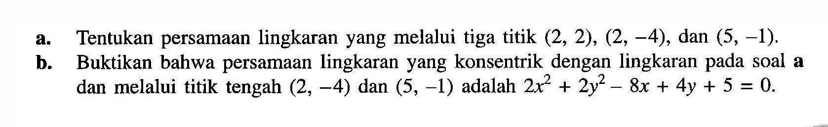 a. Tentukan persamaan lingkaran yang melalui tiga titik (2, 2), (2, -4), dan (5,-1). b. Buktikan bahwa persamaan lingkaran yang konsentrik dengan lingkaran pada soal a dan melalui titik tengah (2, -4) dan (5,-1) adalah 2x^2 + 2y^2 - 8x + 4y + 5 = 0.