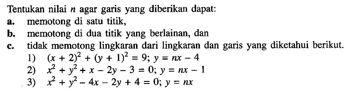 Tentukan nilai n agar garis yang diberikan dapat: a. memotong di satu titik,b. memotong di dua titik yang berlainan, dan c. tidak memotong lingkaran dari lingkaran dan garis yang diketahui berikut. 1) (x+2)^2+(y+1)^2=9; y=nx-4 2) x^2+y^2+x-2y-3=0; y=nx-1 3) x^2+y^2-4x-2y+4=0; y=nx