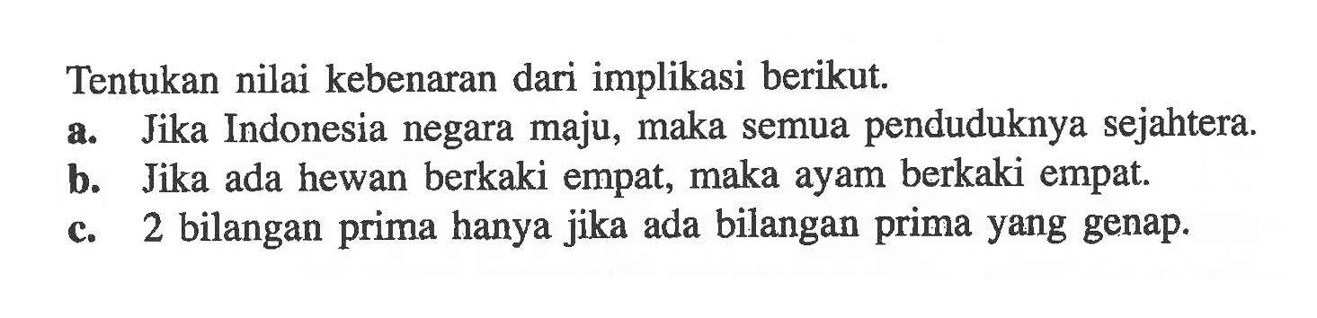 Tentukan nilai kebenaran dari implikasi berikut.a. Jika Indonesia negara maju, maka semua penduduknya sejahtera.b. Jika ada hewan berkaki empat, maka ayam berkaki empat.c. 2 bilangan prima hanya jika ada bilangan prima yang genap.