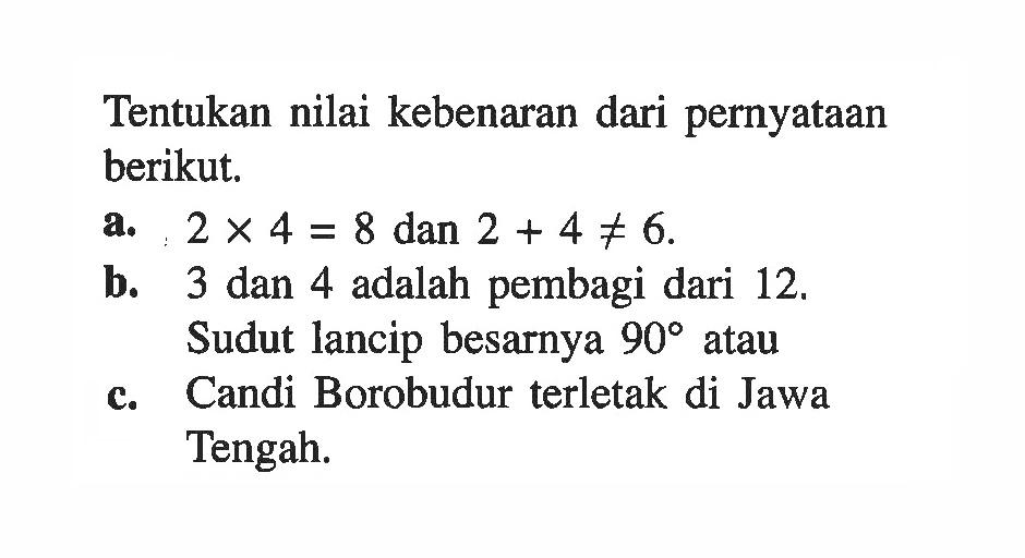 Tentukan nilai kebenaran dari pernyataan berikut.a. 2x4=8 dan 2+4=/=6.b. 3 dan 4 adalah pembagi dari 12.Sudut lancip besarnya  90  atauc. Candi Borobudur terletak di Jawa Tengah.