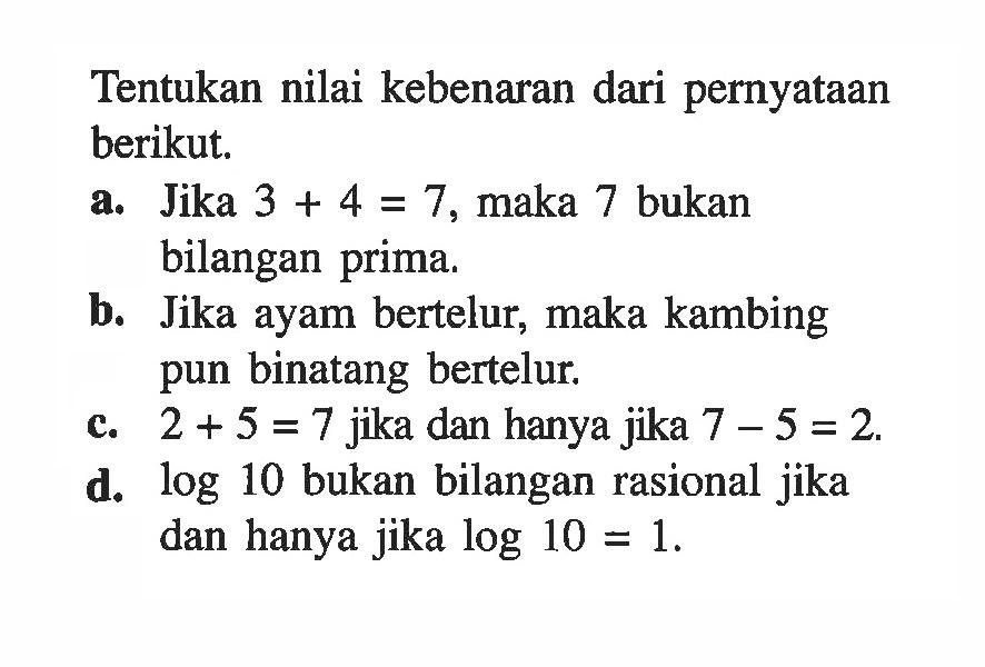 Tentukan nilai kebenaran dari pernyataan berikut. a. Jika 3+4=7, maka 7 bukan bilangan prima. b. Jika ayam bertelur, maka kambing pun binatang bertelur. c. 2+5=7 jika dan hanya jika 7-5=2. d. log 10 bukan bilangan rasional jika dan hanya jika log 10=1 .