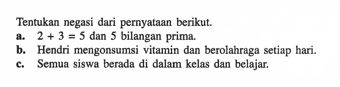 Tentukan negasi dari pernyataan berikut.a. 2+3=5 dan 5 bilangan prima.b. Hendri mengonsumsi vitamin dan berolahraga setiap hari.c. Semua siswa berada di dalam kelas dan belajar.