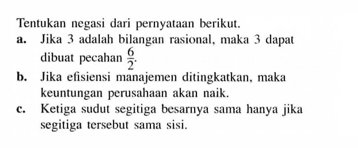 Tentukan negasi dari pernyataan berikut.a. Jika 3 adalah bilangan rasional, maka 3 dapat dibuat pecahan 6/2 .b. Jika efisiensi manajemen ditingkatkan, maka keuntungan perusahaan akan naik.c. Ketiga sudut segitiga besarnya sama hanya jika segitiga tersebut sama sisi.