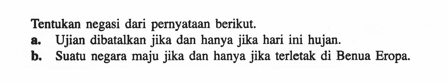 Tentukan negasi dari pernyataan berikut. a. Ujian dibatalkan jika dan hanya jika hari ini hujan. b. Suatu negara maju jika dan hanya jika terletak di Benua Eropa.