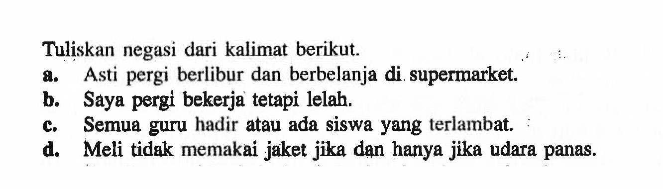 Tuliskan negasi dari kalimat berikut.
a. Asti pergi berlibur dan berbelanja di supermarket.
b. Saya pergi bekerja tetapi lelah.
c. Semua guru hadir atau ada siswa yang terlambat.
d. Meli tidak memakai jaket jika dan hanya jika udara panas.