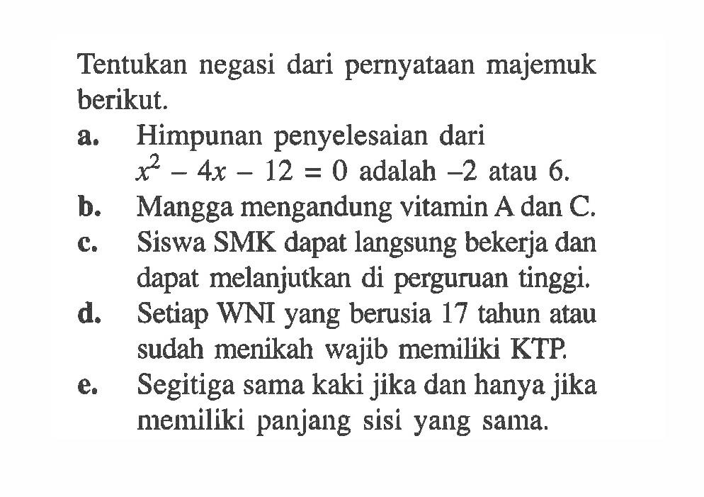 Tentukan negasi dari pernyataan majemuk berikut. a. Himpunan penyelesaian dari  x^2-4x-12=0  adalah  -2  atau  6 .  b. Mangga mengandung vitamin  A  dan  C . c. Siswa SMK dapat langsung bekerja dan dapat melanjutkan di perguruan tinggi. d. Setiap WNI yang berusia 17 tahun atau sudah menikah wajib memiliki KTP. e. Segitiga sama kaki jika dan hanya jika memiliki panjang sisi yang sama.