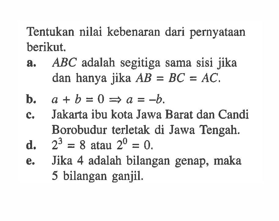 Tentukan nilai kebenaran dari pernyataan berikut. a. ABC adalah segitiga sama sisi jika dan hanya jika AB=BC=AC.b.  a+b=0->a=-b. c. Jakarta ibu kota Jawa Barat dan Candi Borobudur terletak di Jawa Tengah. d. 2^3=8 atau 2^0=0. e. Jika 4 adalah bilangan genap, maka 5 bilangan ganjil.