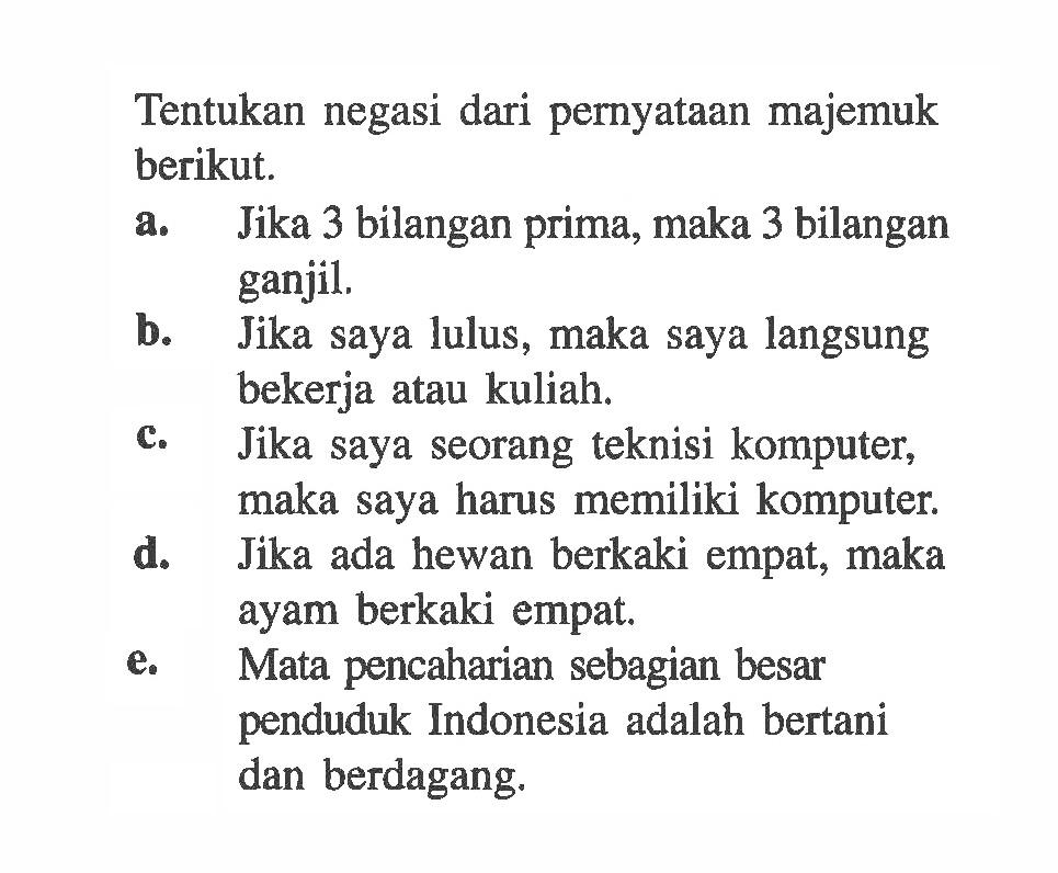 Tentukan negasi dari pernyataan majemuk berikut.a. Jika 3 bilangan prima, maka 3 bilangan ganjil.b. Jika saya lulus, maka saya langsung bekerja atau kuliah.c. Jika saya seorang teknisi komputer, maka saya harus memiliki komputer.d. Jika ada hewan berkaki empat, maka ayam berkaki empat.e. Mata pencaharian sebagian besar penduduk Indonesia adalah bertani dan berdagang.