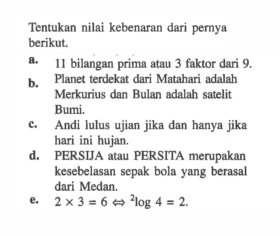 Tentukan nilai kebenaran dari pernya berikut.a. 11 bilangan prima atau 3 faktor dari 9 .b. Planet terdekat dari Matahari adalah Merkurius dan Bulan adalah satelit Bumi.c. Andi lulus ujian jika dan hanya jika hari ini hujan.d. PERSIJA atau PERSITA merupakan kesebelasan sepak bola yang berasal dari Medan.e. 2x3=6 <=> 2 log 4=2.