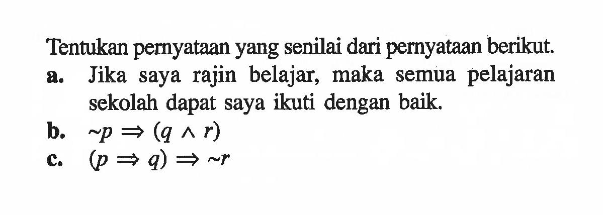 Tentukan pernyataan yang senilai dari pernyataan berikut.a. Jika saya rajin belajar, maka semua pelajaran sekolah dapat saya ikuti dengan baik.b.  ~ p =>(q ^ r) c.  (p => q) => ~ r 