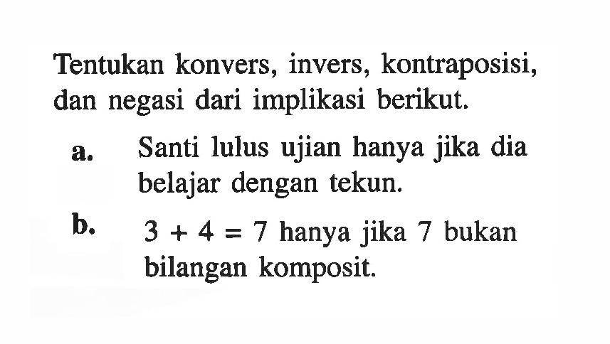 Tentukan konvers, invers, kontraposisi, dan negasi dari implikasi berikut.a. Santi lulus ujian hanya jika dia belajar dengan tekun.b.   3+4=7  hanya jika 7 bukan bilangan komposit.