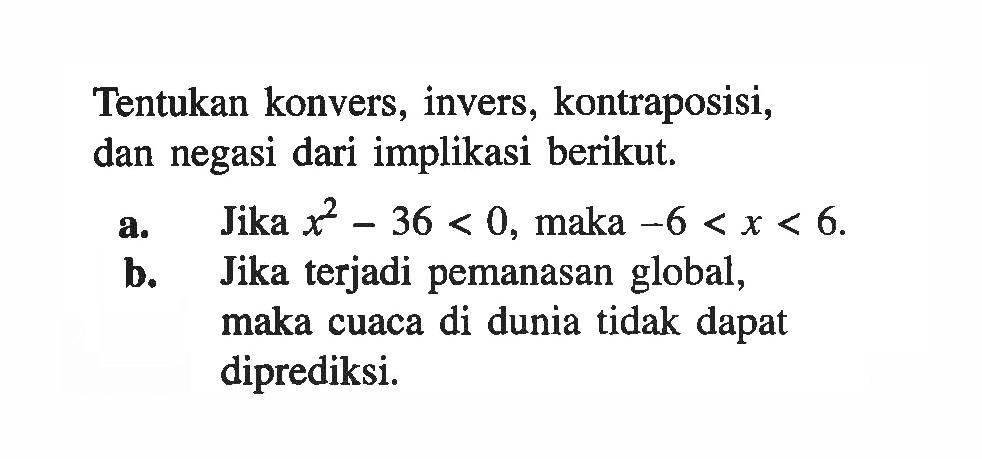 Tentukan konvers, invers, kontraposisi, dan negasi dari implikasi berikut.a. Jika x^2-36<0, maka -6<x<6 . b. Jika terjadi pemanasan global, maka cuaca di dunia tidak dapat diprediksi.