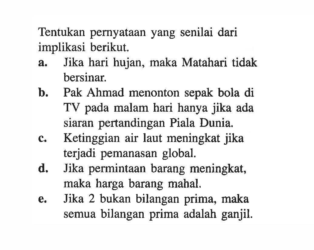 Tentukan pernyataan yang senilai dari implikasi berikut. a. Jika hari hujan, maka Matahari tidak bersinar. b. Pak Ahmad menonton sepak bola di TV pada malam hari hanya jika ada siaran pertandingan Piala Dunia. c. Ketinggian air laut meningkat jika terjadi pemanasan global. d. Jika permintaan barang meningkat, maka harga barang mahal. e. Jika 2 bukan bilangan prima, maka semua bilangan prima adalah ganjil. 