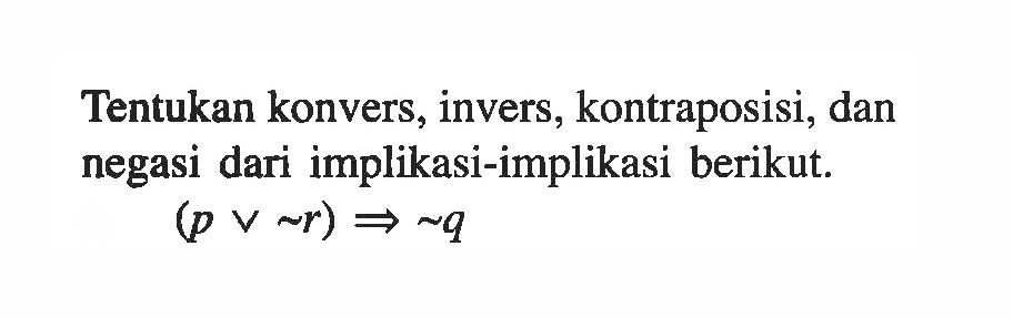 Tentukan konvers, invers, kontraposisi, dan negasi dari implikasi-implikasi berikut.(p v ~r) => ~q