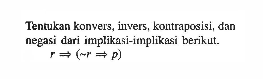 Tentukan konvers, invers, kontraposisi, dan negasi dari implikasi-implikasi berikut.r =>(~r=>p)