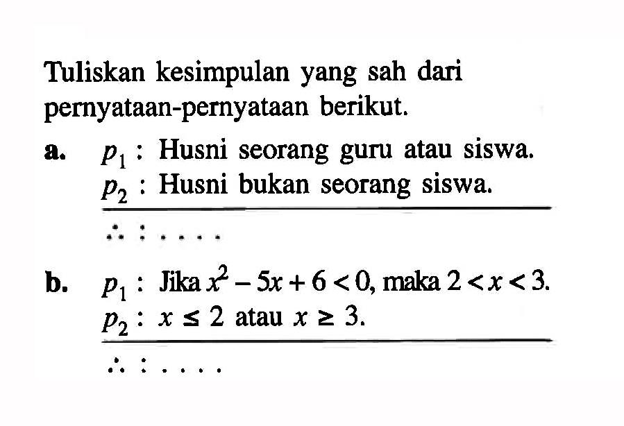 Tuliskan kesimpulan yang sah dari pernyataan-pernyataan berikut.
a.  p1  : Husni seorang guru atau siswa.  p2:  Husni bukan seorang siswa.
b.  p1  : Jika  x^2-5x+6<0 , maka  2<x<3 .  p2: x<=2  atau  x>=3 .