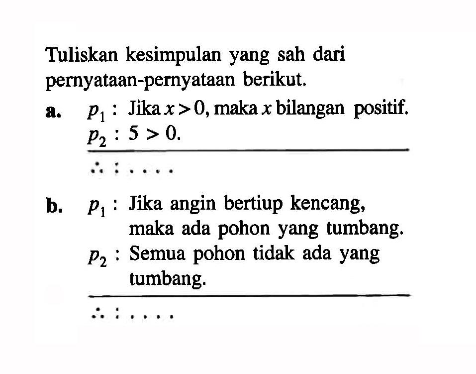 Tuliskan kesimpulan yang sah dari pernyataan-pernyataan berikut.a. p1  : Jika  x>0 , maka x bilangan positif.p2: 5>0 : ...b.  p1  : Jika angin bertiup kencang, maka ada pohon yang tumbang. p2:  Semua pohon tidak ada yang tumbang.